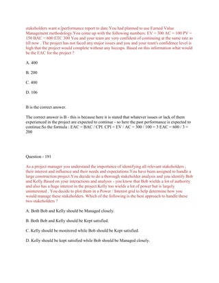 stakeholders want a [performance report to date.You had planned to use Earned Value
Management methodology.You come up with the following numbers: EV = 300 AC = 100 PV =
150 BAC = 600 ETC 300 You and your team are very confident of continuing at the same rate as
till now . The project has not faced any major issues and you and your team's confidence level is
high that the project would complete without any hiccups. Based on this information what would
be the EAC for the project ?
A. 400
B. 200
C. 400
D. 106

B is the correct answer.
The correct answer is B - this is because here it is stated that whatever issues or lack of them
experienced in the project are expected to continue - so here the past performance is expected to
continue.So the formula : EAC = BAC / CPI. CPI = EV / AC = 300 / 100 = 3 EAC = 600 / 3 =
200

Question - 191
As a project manager you understand the importance of identifying all relevant stakeholders ,
their interest and influence and their needs and expectations.You have been assigned to handle a
large construction project.You decide to do a thorough stakeholder analysis and you identify Bob
and Kelly.Based on your interactions and analysis - you know that Bob wields a lot of authority
and also has a huge interest in the project.Kelly too wields a lot of power but is largely
uninterested . You decide to plot them in a Power / Interest grid to help determine how you
would manage these stakeholders. Which of the following is the best approach to handle these
two stakeholders ?
A. Both Bob and Kelly should be Managed closely.
B. Both Bob and Kelly should be Kept satisfied.
C. Kelly should be monitored while Bob should be Kept satisfied.
D. Kelly should be kept satisfied while Bob should be Managed closely.

 