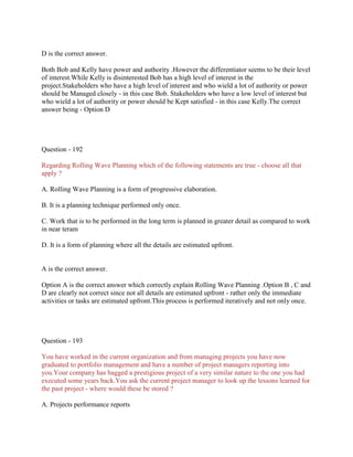D is the correct answer.
Both Bob and Kelly have power and authority .However the differentiator seems to be their level
of interest.While Kelly is disinterested Bob has a high level of interest in the
project.Stakeholders who have a high level of interest and who wield a lot of authority or power
should be Managed closely - in this case Bob. Stakeholders who have a low level of interest but
who wield a lot of authority or power should be Kept satisfied - in this case Kelly.The correct
answer being - Option D

Question - 192
Regarding Rolling Wave Planning which of the following statements are true - choose all that
apply ?
A. Rolling Wave Planning is a form of progressive elaboration.
B. It is a planning technique performed only once.
C. Work that is to be performed in the long term is planned in greater detail as compared to work
in near teram
D. It is a form of planning where all the details are estimated upfront.

A is the correct answer.
Option A is the correct answer which correctly explain Rolling Wave Planning .Option B , C and
D are clearly not correct since not all details are estimated upfront - rather only the immediate
activities or tasks are estimated upfront.This process is performed iteratively and not only once.

Question - 193
You have worked in the current organization and from managing projects you have now
graduated to portfolio management and have a number of project managers reporting into
you.Your company has bagged a prestigious project of a very similar nature to the one you had
executed some years back.You ask the current project manager to look up the lessons learned for
the past project - where would these be stored ?
A. Projects performance reports

 