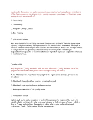members.On discussions you realize team members went ahead and made changes at the behest
of the client requests on site.You are pretty sure the changes were not a part of the project scope
statement - this is an example of:
A. Scope Creep
B. Gold Plating
C. Integrated Change Control
D. Fast Tracking

A is the correct answer.
This is an example of Scope Creep.Integrated change control deals with formally approving or
rejecting changes before they are implemented so it is not the correct answer.Fast tracking is a
schedule compression technique - so it too is not the correct answer.While Gold Plating is related
to change in scope it is generally done intentionally or knowingly for some trategic
purpose.Scope creep relates to uncontrolled changes in product or projects scope and is often due
to client interference.

Question - 198
You are part of a Quality Assurance team and have scheduled a Quality Audit for one of the
projects - what would not be a goal or objective of performing this audit ?
A. To determine if the project activities comply to the organizations policies , processes and
procedures
B. Identify all the good and best practices being implemented
C. Identify all gaps , non conformity and shortcomings
D. Identify the root cause of the Quality issues

D is the correct answer.
Option A , B and C are the objectives or goals of this exercise.The purpose of the audit is to
identify what is working well , what is missing but never to find root cause of issues - which is
done in Process analysis.Since the question is asking what is not a goal or objective of
performing a Quality Audit - option D is the correct answer.

 