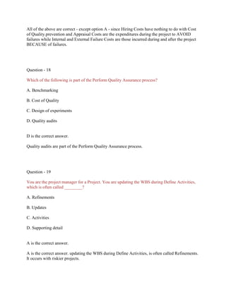 All of the above are correct - except option A - since Hiring Costs have nothing to do with Cost
of Quality.prevention and Appraisal Costs are the expenditures during the project to AVOID
failures while Internal and External Failure Costs are those incurred during and after the project
BECAUSE of failures.

Question - 18
Which of the following is part of the Perform Quality Assurance process?
A. Benchmarking
B. Cost of Quality
C. Design of experiments
D. Quality audits

D is the correct answer.
Quality audits are part of the Perform Quality Assurance process.

Question - 19
You are the project manager for a Project. You are updating the WBS during Define Activities,
which is often called ________?
A. Refinements
B. Updates
C. Activities
D. Supporting detail

A is the correct answer.
A is the correct answer. updating the WBS during Define Activities, is often called Refinements.
It occurs with riskier projects.

 