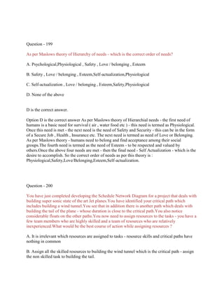 Question - 199
As per Maslows theory of Hierarchy of needs - which is the correct order of needs?
A. Psychological,Physiological , Safety , Love / belonging , Esteem
B. Safety , Love / belonging , Esteem,Self-actualization,Physiological
C. Self-actualization , Love / belonging , Esteem,Safety,Physiological
D. None of the above

D is the correct answer.
Option D is the correct answer As per Maslows theory of Hierarchial needs - the first need of
humans is a basic need for survival ( air , water food etc ) - this need is termed as Physiological.
Once this need is met - the next need is the need of Safety and Security - this can be in the form
of a Secure Job , Health , Insurance etc. The next need is termed as need of Love or Belonging.
As per Maslows theory - humans need to belong and find acceptance among their social
groups.The fourth need is termed as the need of Esteem - to be respected and valued by
others.Once the above four needs are met - then the final need - Self Actualization - which is the
desire to accomplish. So the correct order of needs as per this theory is :
Physiological,Safety,Love/Belonging,Esteem,Self-actualization.

Question - 200
You have just completed developing the Schedule Network Diagram for a project that deals with
building super sonic state of the art Jet planes.You have identified your critical path which
includes building a wind tunnel.You see that in addition there is another path which deals with
building the tail of the plane - whose duration is close to the critical path.You also notice
considerable floats on the other paths.You now need to assign resources to the tasks - you have a
few team members who are highly skilled and a team of resources who are relatively
inexperienced.What would be the best course of action while assigning resources ?
A. It is irrelevant which resources are assigned to tasks - resource skills and critical paths have
nothing in common
B. Assign all the skilled resources to building the wind tunnel which is the critical path - assign
the non skilled task to building the tail.

 