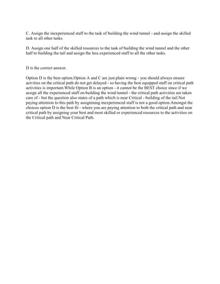 C. Assign the inexperienced staff to the task of building the wind tunnel - and assign the skilled
task to all other tasks.
D. Assign one half of the skilled resources to the task of building the wind tunnel and the other
half to building the tail and assign the less experienced staff to all the other tasks.

D is the correct answer.
Option D is the best option.Option A and C are just plain wrong - you should always ensure
actvities on the critical path do not get delayed - so having the best equipped staff on critical path
activities is important.While Option B is an option - it cannot be the BEST choice since if we
assign all the experienced staff on building the wind tunnel - the critical path activities are taken
care of - but the question also states of a path which is near Critical - building of the tail.Not
paying attention to this path by assignining inexperienced staff is not a good option.Amongst the
choices option D is the best fit - where you are paying attention to both the critical path and near
critical path by assigning your best and most skilled or experienced resources to the activities on
the Critical path and Near Critical Path.

 