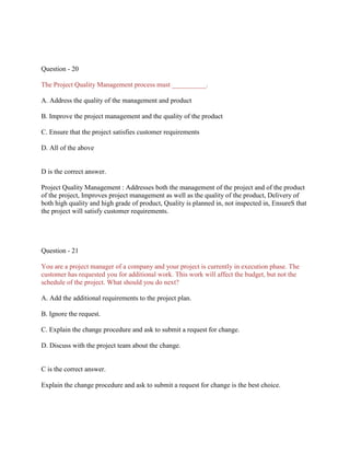 Question - 20
The Project Quality Management process must __________.
A. Address the quality of the management and product
B. Improve the project management and the quality of the product
C. Ensure that the project satisfies customer requirements
D. All of the above

D is the correct answer.
Project Quality Management : Addresses both the management of the project and of the product
of the project, Improves project management as well as the quality of the product, Delivery of
both high quality and high grade of product, Quality is planned in, not inspected in, EnsureS that
the project will satisfy customer requirements.

Question - 21
You are a project manager of a company and your project is currently in execution phase. The
customer has requested you for additional work. This work will affect the budget, but not the
schedule of the project. What should you do next?
A. Add the additional requirements to the project plan.
B. Ignore the request.
C. Explain the change procedure and ask to submit a request for change.
D. Discuss with the project team about the change.

C is the correct answer.
Explain the change procedure and ask to submit a request for change is the best choice.

 