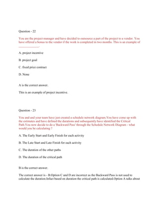 Question - 22
You are the project manager and have decided to outsource a part of the project to a vendor. You
have offered a bonus to the vendor if the work is completed in two months. This is an example of
_____________.
A. project incentive
B. project goal
C. fixed price contract
D. None

A is the correct answer.
This is an example of project incentive.

Question - 23
You and and your team have just created a schedule network diagram.You have come up with
the estimates and have defined the durations and subsequently have identified the Critical
Path.You now decide to do a 'Backward Pass' through the Schedule Network Diagram - what
would you be calculating ?
A. The Early Start and Early Finish for each activity
B. The Late Start and Late Finish for each activity
C. The duration of the other paths
D. The duration of the critical path

B is the correct answer.
The correct answer is - B.Option C and D are incorrect as the Backward Pass is not used to
calculate the duration.Infact based on duration the critical path is calculated.Option A talks about

 