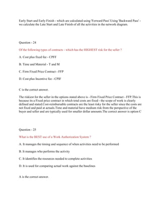 Early Start and Early Finish - which are calculated using 'Forward Pass'.Using 'Backward Pass' we calculate the Late Start and Late Finish of all the activities in the network diagram.

Question - 24
Of the following types of contracts - which has the HIGHEST risk for the seller ?
A. Cost plus fixed fee - CPFF
B. Time and Material - T and M
C. Firm Fixed Price Contract - FFP
D. Cost plus Incentive fee - CPIF

C is the correct answer.
The riskiest for the seller in the options stated above is - Firm Fixed Price Contract - FFP.This is
because its a Fixed price contract in which total costs are fixed - the scope of work is clearly
defined and stated.Cost-reimbursable contracts are the least risky for the seller since the costs are
not fixed and paid at actuals.Time and material have medium risk from the perspective of the
buyer and seller and are typically used for smaller dollar amounts.The correct answer is option C

Question - 25
What is the BEST use of a Work Authorization System ?
A. It manages the timing and sequence of when activities need to be performed
B. It manages who performs the activity
C. It identifies the resources needed to complete activities
D. It is used for comparing actual work against the baselines

A is the correct answer.

 
