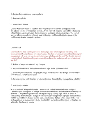 C. Lookup Process decision program charts
D. Process Analysis

D is the correct answer.
Quality Audits are meant to ascertain if the project activities confirm to the policies and
procedures - so it is not the correct answer.Activity Network diagrams are used for scheduling
while Process decision program charts are used to aniticipate intermediate steps . The correct
answer is Process Analysis - which is used to identify a problem , identify the cause of the
problem and develop preventive actions.

Question - 28
Over lunch you meet a colleague who is managing a large turnover project for setting up a
chemical plant.Your colleague is worried because the client is being unreasonable and asking for
changes that will have a severe impact to the scope schedule and also cost.The client is also not
ready to absorb the additional impact to schedule and cost.She seeks your advise - what should
she do ?
A. Refuse to budge and not make any changes
B. Request her executive management to initiate legal action against the client
C. Ultimately the customer is always right - so go ahead and make the changes and absorb the
impact to cost , schedule and scope
D. Set up a meeting with the client to better understand the need of the changes being asked for

D is the correct answer.
Why is the client being unreasonable ? why does the client want to make these changes ?
Obviously your colleague is in a tough situation and not in a nice place to be.However tough the
problem - a project manager must not act impulsively by seeking legal action or refuse or
immediately start making the changes.Whenever faced with a problem a project manager should
first try and find the root cause and not react.So in this case the best advise would be for your
colleague to set up a discussion with the client and try and understand the needs of the client for
asking for the change is causing

 