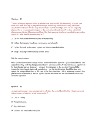 Question - 29
You are managing a project to set up a brand new play area for the community.You and your
team have been working as per plan and things are moving smoothly.Suddenly one of the
stakeholders indicates that the play area must also include a sand pit.This was not originally
planned for so you analyze the impact to the cost , schedule and scope.You then submit the
change request to the Change control board for their approval.You have immediately received an
approval - what should your next step be ?
A. Get the work done immediately and start executing
B. Update the impacted baselines - scope , cost and schedule
C. Update the work performance reports and share with stakeholders
D. Setup a meeting with the change control board

B is the correct answer.
Once you have created the change request and submitted for approval - you dont need to set up a
separate meeting with the change control board - unless asked for.Work performance reports will
be shared as per agreed frequency - however it is irrelevant to the question.You might be
tempted to jump in and start work immediately - but the first thing that should be done is to
update the impacted baselines.In this case all the three baselines - this is necessary to ensure that
performance information is tracked against the new baselines and not the old ones - the correct
answer is option B

Question - 30
As a project manager - you are expected to calculate the cost of Poor Quality - the project work
is in progress - what costs would you consider ?
A. Cost of Hiring.
B. Prevention costs.
C. Appraisal costs.
D. External and Internal Failure costs.

 