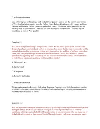 D is the correct answer.
Cost of Hiring has nothing to do with cost of Poor Quality - so it is not the correct answer.Cost
of Poor Quality is just another term for Failure Costs. Failure Cost is generally categorized into
External and Internal Failure costs - so option D is correct.Prevention and Appraisal costs are
actually costs of conformance - which is the cost incurred to avoid failures - so these are not
considered as cost of Poor Quality.

Question - 31
You are in charge of building a bridge across a river. All the initial groundwork and structural
designs have been completed and work is in progress.You know that the next two months will be
particularly critical involving some critical activities such as Arc welding of stiffener plates.You
know your company employs welders who specialize in this kind of work.However you are
apprehensive regarding their availability for the next two months.What should you refer to first
to find if these welders are available for the next two months?
A. Milestone List
B. Pareto Chart
C. Histograms
D. Resource Calendars

D is the correct answer.
The correct answer is - Resource Calendars. Resource Calendars provide information regarding
availability of resources and also the duration of their availability so referring to this document
would be the first course of action.

Question - 32
You and a group of managers who conduct a weekly meeting for sharing information and project
management best practices.Joe who is a colleague of yours explains the need of correctly
identifying all the project stakeholders.He explains that in his current project he has made use of
Stakeholders Engagement Assessment Matrix.Many of the other colleagues are not quite aware

 