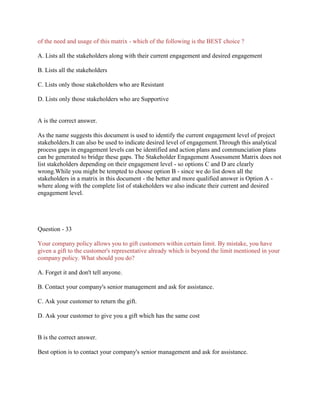 of the need and usage of this matrix - which of the following is the BEST choice ?
A. Lists all the stakeholders along with their current engagement and desired engagement
B. Lists all the stakeholders
C. Lists only those stakeholders who are Resistant
D. Lists only those stakeholders who are Supportive

A is the correct answer.
As the name suggests this document is used to identify the current engagement level of project
stakeholders.It can also be used to indicate desired level of engagement.Through this analytical
process gaps in engagement levels can be identified and action plans and communciation plans
can be generated to bridge these gaps. The Stakeholder Engagement Assessment Matrix does not
list stakeholders depending on their engagement level - so options C and D are clearly
wrong.While you might be tempted to choose option B - since we do list down all the
stakeholders in a matrix in this document - the better and more qualified answer is Option A where along with the complete list of stakeholders we also indicate their current and desired
engagement level.

Question - 33
Your company policy allows you to gift customers within certain limit. By mistake, you have
given a gift to the customer's representative already which is beyond the limit mentioned in your
company policy. What should you do?
A. Forget it and don't tell anyone.
B. Contact your company's senior management and ask for assistance.
C. Ask your customer to return the gift.
D. Ask your customer to give you a gift which has the same cost

B is the correct answer.
Best option is to contact your company's senior management and ask for assistance.

 