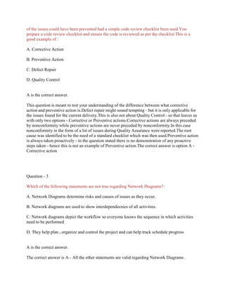 of the issues could have been prevented had a simple code review checklist been used.You
prepare a code review checklist and ensure the code is reviewed as per the checklist.This is a
good example of :
A. Corrective Action
B. Preventive Action
C. Defect Repair
D. Quality Control

A is the correct answer.
This question is meant to test your understanding of the difference between what corrective
action and preventive action is.Defect repair might sound tempting - but it is only applicable for
the issues found for the current delivery.This is also not about Quality Control - so that leaves us
with only two options - Corrective or Preventive actions.Corrective actions are always preceded
by nonconformity while preventive actions are never preceded by nonconformity.In this case
nonconformity in the form of a lot of issues during Quality Assurance were reported.The root
cause was identified to be the need of a standard checklist which was then used.Preventive action
is always taken proactively - in the question stated there is no demonstration of any proactive
steps taken - hence this is not an example of Preventive action.The correct answer is option A Corrective action

Question - 3
Which of the following statements are not true regarding Network Diagrams?:
A. Network Diagrams determine risks and causes of issues as they occur.
B. Network diagrams are used to show interdependecnies of all activities.
C. Network diagrams depict the workflow so everyone knows the sequence in which activities
need to be performed
D. They help plan , organize and control the project and can help track schedule progress

A is the correct answer.
The correct answer is A - All the other statements are valid regarding Network Diagrams .

 