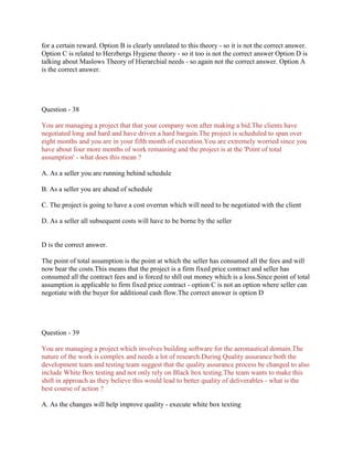 for a certain reward. Option B is clearly unrelated to this theory - so it is not the correct answer.
Option C is related to Herzbergs Hygiene theory - so it too is not the correct answer Option D is
talking about Maslows Theory of Hierarchial needs - so again not the correct answer. Option A
is the correct answer.

Question - 38
You are managing a project that that your company won after making a bid.The clients have
negotiated long and hard and have driven a hard bargain.The project is scheduled to span over
eight months and you are in your fifth month of execution.You are extremely worried since you
have about four more months of work remaining and the project is at the 'Point of total
assumption' - what does this mean ?
A. As a seller you are running behind schedule
B. As a seller you are ahead of schedule
C. The project is going to have a cost overrun which will need to be negotiated with the client
D. As a seller all subsequent costs will have to be borne by the seller

D is the correct answer.
The point of total assumption is the point at which the seller has consumed all the fees and will
now bear the costs.This means that the project is a firm fixed price contract and seller has
consumed all the contract fees and is forced to shll out money which is a loss.Since point of total
assumption is applicable to firm fixed price contract - option C is not an option where seller can
negotiate with the buyer for additional cash flow.The correct answer is option D

Question - 39
You are managing a project which involves building software for the aeronautical domain.The
nature of the work is complex and needs a lot of research.During Quality assurance both the
development team and testing team suggest that the quality assurance process be changed to also
include White Box testing and not only rely on Black box testing.The team wants to make this
shift in approach as they believe this would lead to better quality of deliverables - what is the
best course of action ?
A. As the changes will help improve quality - execute white box texting

 