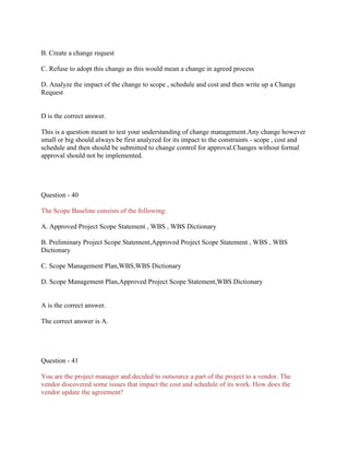 B. Create a change request
C. Refuse to adopt this change as this would mean a change in agreed process
D. Analyze the impact of the change to scope , schedule and cost and then write up a Change
Request

D is the correct answer.
This is a question meant to test your understanding of change management.Any change however
small or big should always be first analyzed for its impact to the constraints - scope , cost and
schedule and then should be submitted to change control for approval.Changes without formal
approval should not be implemented.

Question - 40
The Scope Baseline consists of the following:
A. Approved Project Scope Statement , WBS , WBS Dictionary
B. Preliminary Project Scope Statement,Approved Project Scope Statement , WBS , WBS
Dictionary
C. Scope Management Plan,WBS,WBS Dictionary
D. Scope Management Plan,Approved Project Scope Statement,WBS Dictionary

A is the correct answer.
The correct answer is A.

Question - 41
You are the project manager and decided to outsource a part of the project to a vendor. The
vendor discovered some issues that impact the cost and schedule of its work. How does the
vendor update the agreement?

 
