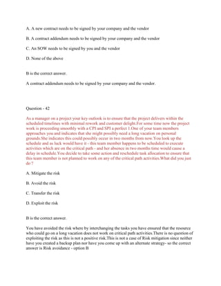 A. A new contract needs to be signed by your company and the vendor
B. A contract addendum needs to be signed by your company and the vendor
C. An SOW needs to be signed by you and the vendor
D. None of the above

B is the correct answer.
A contract addendum needs to be signed by your company and the vendor.

Question - 42
As a manager on a project your key outlook is to ensure that the project delivers within the
scheduled timelines with minimal rework and customer delight.For some time now the project
work is proceeding smoothly with a CPI and SPI a perfect 1.One of your team members
approaches you and indicates that she might possibly need a long vacation on personal
grounds.She indicates this could possibly occur in two months from now.You look up the
schedule and as luck would have it - this team member happens to be scheduled to execute
activities which are on the critical path - and her absence in two months time would cause a
delay in schedule.You decide to take some action and reschedule task allocation to ensure that
this team member is not planned to work on any of the critical path activities.What did you just
do ?
A. Mitigate the risk
B. Avoid the risk
C. Transfer the risk
D. Exploit the risk

B is the correct answer.
You have avoided the risk where by interchanging the tasks you have ensured that the resource
who could go on a long vacation does not work on critical path activities.There is no question of
exploiting the risk as this is not a positive risk.This is not a case of Risk mitigation since neither
have you created a backup plan nor have you come up with an alternate strategy- so the correct
answer is Risk avoidance - option B

 