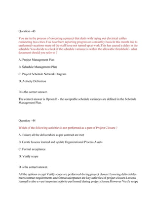 Question - 43
You are in the process of executing a project that deals with laying out electrical cables
connecting two cities.You have been reporting progress on a monthly basis.In this month due to
unplanned vacations many of the staff have not turned up at work.This has caused a delay in the
schedule.You decide to check if the schedule variance is within the allowable threshhold - what
document should you refer to ?
A. Project Management Plan
B. Schedule Management Plan
C. Project Schedule Network Diagram
D. Activity Definition

B is the correct answer.
The correct answer is Option B - the acceptable schedule variances are defined in the Schedule
Management Plan.

Question - 44
Which of the following activities is not performed as a part of Project Closure ?
A. Ensure all the deliverables as per contract are met
B. Create lessons learned and update Organizational Process Assets
C. Formal acceptance
D. Verify scope

D is the correct answer.
All the options except Verify scope are performed during project closure.Ensuring deliverables
meet contract requirements and formal acceptance are key activities of project closure.Lessons
learned is also a very important activity performed during project closure.However Verify scope

 