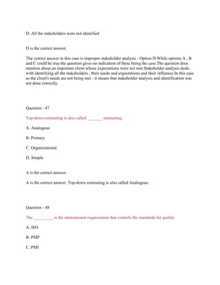 D. All the stakeholders were not identified

D is the correct answer.
The correct answer in this case is improper stakeholder analysis - Option D.While options A , B
and C could be true the question gives no indication of these being the case.The question does
mention about an important client whose expectations were not met.Stakeholder analysis deals
with identifying all the stakeholders , their needs and expectations and their influence.In this case
as the client's needs are not being met - it means that stakeholder analysis and identification was
not done correctly.

Question - 47
Top-down estimating is also called _______ estimating.
A. Analogous
B. Primary
C. Organizational
D. Simple

A is the correct answer.
A is the correct answer. Top-down estimating is also called Analogous.

Question - 48
The _________ is the international organization that controls the standards for quality.
A. ISO
B. PMP
C. PMI

 
