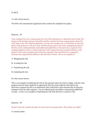 D. ISCII

A is the correct answer.
The ISO is the international organization that controls the standards for quality.

Question - 49
Your company has won a large project for one of the fund houses to administer their funds.The
project work has been going on smoothly and the customer has been singing praises about the
work done so far.The client has planned a visit the next month to go over the plans for the next
phase of the project as well as to meet with the project team.Your senior management realizes
that this client could potentially need additional capabilities in the derivatives segment.Your
company happens to have a strong exposure to this segment having executed numerous such
projects.Your senior manager also invites key managers from the derivatives segment to
showcase the organizations abilities in the derivates vertical - this is an example of ?
A. Mitigating the risk
B. Avoiding the risk
C. Transferring the risk
D. Exploiting the risk

D is the correct answer.
This is an example of exploiting the risk.As the question states the client is happy with the work
progress and also there might be an opportunity that the client might be interested in the
derivatives segment.So this is an opportunity that could lead to more business.By inviting key
managers from the other segment - you are enhancing the possibility of generating additional
revenue - so this is an example of exploiting the risk.Note that this is a positive risk.

Question - 50
Project Team has created sub plans for each activity in project plan. These plans are called :
A. resource plans

 