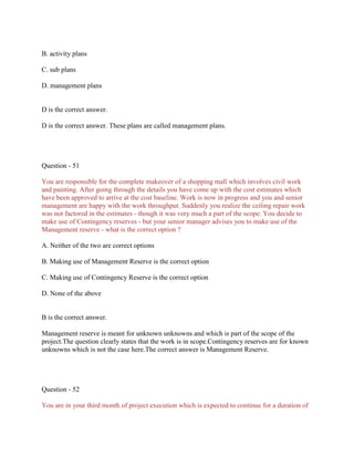 B. activity plans
C. sub plans
D. management plans

D is the correct answer.
D is the correct answer. These plans are called management plans.

Question - 51
You are responsible for the complete makeover of a shopping mall which involves civil work
and painting. After going through the details you have come up with the cost estimates which
have been approved to arrive at the cost baseline. Work is now in progress and you and senior
management are happy with the work throughput. Suddenly you realize the ceiling repair work
was not factored in the estimates - though it was very much a part of the scope. You decide to
make use of Contingency reserves - but your senior manager advises you to make use of the
Management reserve - what is the correct option ?
A. Neither of the two are correct options
B. Making use of Management Reserve is the correct option
C. Making use of Contingency Reserve is the correct option
D. None of the above

B is the correct answer.
Management reserve is meant for unknown unknowns and which is part of the scope of the
project.The question clearly states that the work is in scope.Contingency reserves are for known
unknowns which is not the case here.The correct answer is Management Reserve.

Question - 52
You are in your third month of project execution which is expected to continue for a duration of

 