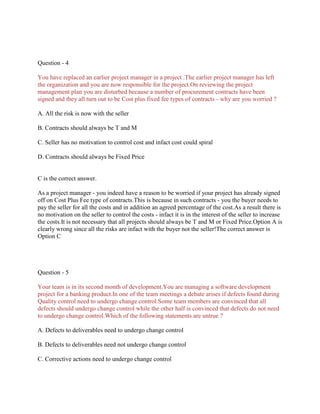 Question - 4
You have replaced an earlier project manager in a project .The earlier project manager has left
the organization and you are now responsible for the project.On reviewing the project
management plan you are disturbed because a number of procurement contracts have been
signed and they all turn out to be Cost plus fixed fee types of contracts - why are you worried ?
A. All the risk is now with the seller
B. Contracts should always be T and M
C. Seller has no motivation to control cost and infact cost could spiral
D. Contracts should always be Fixed Price

C is the correct answer.
As a project manager - you indeed have a reason to be worried if your project has already signed
off on Cost Plus Fee type of contracts.This is because in such contracts - you the buyer needs to
pay the seller for all the costs and in addition an agreed percentage of the cost.As a result there is
no motivation on the seller to control the costs - infact it is in the interest of the seller to increase
the costs.It is not necessary that all projects should always be T and M or Fixed Price.Option A is
clearly wrong since all the risks are infact with the buyer not the seller!The correct answer is
Option C

Question - 5
Your team is in its second month of development.You are managing a software development
project for a banking product.In one of the team meetings a debate arises if defects found during
Quality control need to undergo change control.Some team members are convinced that all
defects should undergo change control while the other half is convinced that defects do not need
to undergo change control.Which of the following statements are untrue ?
A. Defects to deliverables need to undergo change control
B. Defects to deliverables need not undergo change control
C. Corrective actions need to undergo change control

 