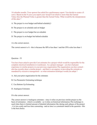 14 calendar months. Your sponsor has asked for a performance report. You decide to create a S
curve. Based on the S curve you report your Actual Cost which is more than the Earned
Value.Also the Planned Value is greater than the Earned Value. What would be the interpretation
of this data ?
A. The project is over budget and behind schedule]>
B. The project is on schedule and on budget
C. The project is over budget but on schedule
D. The project is on budget but behind schedule

A is the correct answer.
The correct asnwer is A - this is because the SPI is less than 1 and the CPI is also less than 1.

Question - 53
You have been asked to provide Cost estimates for a project which would be responsible for the
complete electrical installation in warehouses. As a project manager - you have had past
experience in similar projects in your previous organization.The organization you have joined also has recently done a similar project - and there is an urgency in providing the estimate as
mandated by executive management - so what estimation technique would you adopt ?
A. Ask your prior organization for the estimates
B. Use Parametric Estimating technique
C. Use Bottom Up Estimating
D. Analogous Estimates

D is the correct answer.
The correct answer is Analogous estimates - since it relies on previous similar project as the
basis of estimation - which is available - so it relies on historical information.This technique is
used when there is limited amount of detailed information like during early phases of the project
, it is less costly and less time consuming - and as time is a constraint stated in the question - this
is the best choice.

 