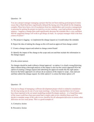 Question - 54
You are a project manager managing a project that has not been making good progress.Certain
issues like a flash flood have significantly delayed the laying out of the plinth for the shopping
complex.There have been a lot of escalations from key stakeholders and executive management
is pressing for getting the project on track.In a review meeting - your lead architect sensing the
urgency - suggests a change that could significantly decrease the schedule.She is very confident
that the suggested change will work to get things on track. As a project manager what is the best
course of action ?
A. The project is lagging - so implement the change request as it would reduce the schedule
B. Reject the idea of making the change as this will need an approval from change control
C. Create a change request and submit to change control board
D. Identify the impact of the change to the scope and cost and then include this information in
the change request

D is the correct answer.
No changes should be made without a formal approval - so option A is clearly wrong.Rejecting
ideas without doing a thorough analysis of the impact is also not the correct approach.Now the
option of creating a change request and submitting for approval sounds like the right option however the better approach is to always do an analysis of the impact to scope , time and cost
and then submit the change request. So while option C is correct the better option is D

Question - 55
You are in charge of managing a software development project which is related to simulations
for driving racing cars.In one of your team meetings - it has been reported that a lot of issues
have been reported in the air tunnel modelling module.On deeper analysis - it is found that many
of the issues could have been prevented had a simple code review checklist been used.You
decide to mandate usage of the code review checklist for all subsequent deliveries to ensure other
deliveries are less issue prone. This is a good example of :
A. Corrective Action
B. Preventive Action

 