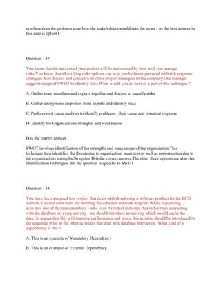 nowhere does the problem state how the stakeholders would take the news - so the best answer in
this case is option C

Question - 57
You know that the success of your project will be determined by how well you manage
risks.You know that identifying risks upfront can help you be better prepared with risk response
strategies.You discuss and consult with other project managers in the company.One manager
suggests usage of SWOT to identify risks.What would you do next as a part of this technique ?
A. Gather team members and experts together and discuss to identify risks
B. Gather anonymous responses from experts and identify risks
C. Perform root cause analysis to identify problems , their cause and potential response
D. Identify the Organizations strengths and weaknesses

D is the correct answer.
SWOT involves identification of the strengths and weaknesses of the organization.This
technique then identifies the threats due to organization weakness as well as opportunities due to
the organizations strengths.So option D is the correct answer.The other three options are also risk
identification techniques but the question is specific to SWOT

Question - 58
You have been assigned to a project that deals with developing a software product for the BFSI
domain.You and your team are building the schedule network diagram.While sequencing
activities one of the team members - who is an Architect indicates that rather than interacting
with the database on every activity - we should introduce an activity which would cache the
data.He argues that this will improve performance and hence this activity should be introduced in
the sequence prior to the other activities that deal with database interaction. What kind of a
dependency is this ?
A. This is an example of Mandatory Dependency
B. This is an example of External Dependency

 
