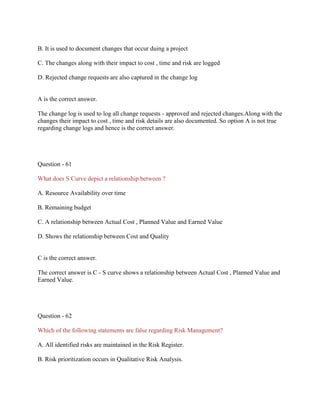 B. It is used to document changes that occur duing a project
C. The changes along with their impact to cost , time and risk are logged
D. Rejected change requests are also captured in the change log

A is the correct answer.
The change log is used to log all change requests - approved and rejected changes.Along with the
changes their impact to cost , time and risk details are also documented. So option A is not true
regarding change logs and hence is the correct answer.

Question - 61
What does S Curve depict a relationship between ?
A. Resource Availability over time
B. Remaining budget
C. A relationship between Actual Cost , Planned Value and Earned Value
D. Shows the relationship between Cost and Quality

C is the correct answer.
The correct answer is C - S curve shows a relationship between Actual Cost , Planned Value and
Earned Value.

Question - 62
Which of the following statements are false regarding Risk Management?
A. All identified risks are maintained in the Risk Register.
B. Risk prioritization occurs in Qualitative Risk Analysis.

 