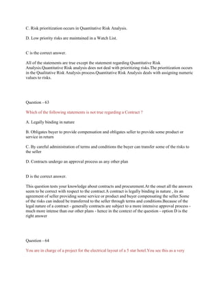 C. Risk prioritization occurs in Quantitative Risk Analysis.
D. Low priority risks are maintained in a Watch List.

C is the correct answer.
All of the statements are true except the statement regarding Quantitative Risk
Analysis.Quantitative Risk analysis does not deal with prioritizing risks.The prioritization occurs
in the Qualitative Risk Analysis process.Quantitative Risk Analysis deals with assigning numeric
values to risks.

Question - 63
Which of the following statements is not true regarding a Contract ?
A. Legally binding in nature
B. Obligates buyer to provide compensation and obligates seller to provide some product or
service in return
C. By careful administration of terms and conditions the buyer can transfer some of the risks to
the seller
D. Contracts undergo an approval process as any other plan

D is the correct answer.
This question tests your knowledge about contracts and procurement.At the onset all the answers
seem to be correct with respect to the contract.A contract is legally binding in nature , its an
agreement of seller providing some service or product and buyer compensating the seller.Some
of the risks can indeed be transferred to the seller through terms and conditions.Because of the
legal nature of a contract - generally contracts are subject to a more intensive approval process much more intense than our other plans - hence in the context of the question - option D is the
right answer

Question - 64
You are in charge of a project for the electrical layout of a 5 star hotel.You see this as a very

 