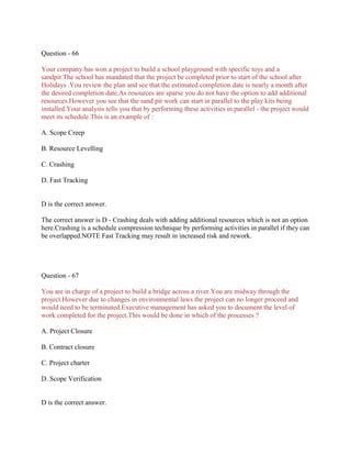 Question - 66
Your company has won a project to build a school playground with specific toys and a
sandpit.The school has mandated that the project be completed prior to start of the school after
Holidays .You review the plan and see that the estimated completion date is nearly a month after
the desired completion date.As resources are sparse you do not have the option to add additional
resources.However you see that the sand pit work can start in parallel to the play kits being
installed.Your analysis tells you that by performing these activities in parallel - the project would
meet its schedule.This is an example of :
A. Scope Creep
B. Resource Levelling
C. Crashing
D. Fast Tracking

D is the correct answer.
The correct answer is D - Crashing deals with adding additional resources which is not an option
here.Crashing is a schedule compression technique by performing activities in parallel if they can
be overlapped.NOTE Fast Tracking may result in increased risk and rework.

Question - 67
You are in charge of a project to build a bridge across a river.You are midway through the
project.However due to changes in environmental laws the project can no longer proceed and
would need to be terminated.Executive management has asked you to document the level of
work completed for the project.This would be done in which of the processes ?
A. Project Closure
B. Contract closure
C. Project charter
D. Scope Verification

D is the correct answer.

 