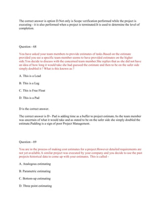 The correct answer is option D.Not only is Scope verification performed while the project is
executing - it is also performed when a project is terminated.It is used to determine the level of
completion.

Question - 68
You have asked your team members to provide estimates of tasks.Based on the estimate
provided you see a specific team member seems to have provided estimates on the higher
side.You decide to discuss with the concerned team member.She replies that as she did not have
an idea of how long it would take she had guessed the estimate and then to be on the safer side
simply doubled it ! What is this known as ?
A. This is a Lead
B. This is a Lag
C. This is Free Float
D. This is a Pad

D is the correct answer.
The correct answer is D - Pad is adding time as a buffer to project estimate.As the team member
was uncertain of what it would take and as stated to be on the safer side she simply doubled the
estimate.Padding is a sign of poor Project Management.

Question - 69
You are in the process of making cost estimates for a project.However detailed requirements are
not yet available.A similar project was executed by your company and you decide to use the past
projects historical data to come up with your estimates. This is called A. Analogous estimating
B. Parametric estimating
C. Bottom-up estimating
D. Three point estimating

 