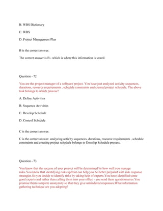 B. WBS Dictionary
C. WBS
D. Project Management Plan

B is the correct answer.
The correct answer is B - which is where this information is stored.

Question - 72
You are the project manager of a software project. You have just analyzed activity sequences,
durations, resource requirements , schedule constraints and created project schedule. The above
task belongs to which process?
A. Define Activities
B. Sequence Activities
C. Develop Schedule
D. Control Schedule

C is the correct answer.
C is the correct answer. analyzing activity sequences, durations, resource requirements , schedule
constraints and creating project schedule belongs to Develop Schedule process.

Question - 73
You know that the success of your project will be determined by how well you manage
risks.You know that identifying risks upfront can help you be better prepared with risk response
strategies.So you decide to identify risks by taking help of experts.You have identified some
good experts and rather than calling them into your office - you send them questionnaires.You
promise them complete anonymity so that they give unhindered responses.What information
gathering technique are you adopting?

 