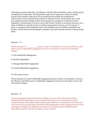 individuals set goals which they can influence with their effort and ability, and as such the goal is
considered to be achievable. This determined results-driven approach is almost invariably
present in the character make-up of all successful business people and entrepreneurs.
Achievement is more important than material or financial reward. Achieving the aim or task
gives greater personal satisfaction than receiving praise or recognition. Financial reward is
regarded as a measurement of success, not an end in itself. Security is not prime motivator, nor is
status. Feedback is essential, because it enables measurement of success, not for reasons of
praise or recognition (the implication here is that feedback must be reliable, quantifiable and
factual). Achievement-motivated people constantly seek improvements and ways of doing things
better.

Question - 75
The key benefits of ____________ process is that it will maintain or increase the efficiency and
effectiveness of stakeholder engagement activities as the project evolves and environment
changes.
A. Plan Stakeholder Management
B. Identify Stakeholders
C. Manage Stakeholder Engagement
D. Control Stakeholder Engagement

D is the correct answer.
The key benefits of Control Stakeholder Engagement process is that it will maintain or increase
the efficiency and effectiveness of stakeholder engagement activities as the project evolves and
environment changes.

Question - 76
You are managing a project constructing a bridge over a river.All of the risks have been
identified and the design phase is just completed.The team is in its second week of actual
construction.One of the subject matter experts reports that there is a possibility of the monsoons
to be heavier this year.She points out that the load bearing plates earlier designed may have to be
redesigned considering the additional water pressure expected because of additional rain
water.What would be your best immediate course of action?

 