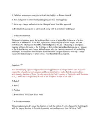 A. Schedule an emergency meeting with all stakeholders to discuss this risk
B. Risk mitigation by immediately redesigning the load bearing plates
C. Write up a change and submit to the Change Control Board for approval
D. Update the Risk register to add this risk along with its probability and impact

D is the correct answer.
The question is asking about the best immediate course of action.The first course of action
should be to add this risk in the Risk register.and also adding the possible impact and risk
probability.No other action should be performed prior to this.So - scheduling an emergency
meeting while might sound as the first thing to do is not correct and neither making any change
to the design.Writing up a change will only come after the risk is documented , its probability
and impact accessed and then based on this information can you choose to write up a change
request.So the first course of action should be to Update the Risk register.

Question - 77
You are managing a project responsible for doing plantation on a large reserve land.You have
created the schedule network diagram and have identified two paths. Path 1 consists of two
activities of a duration of 2 and 5 weeks respectively.Path 2 consists of 3 activities with durations
of 1 , 3 and 3 weeks respectively.Which of the two paths is the Critical Path ?
A. Path 1
B. Path 2
C. Neither
D. Both Paths 1 and 2 are Critical Paths

D is the correct answer.
The correct answer is D - since the duration of both the paths is 7 weeks.Remember that the path
with the longest duration is the critical path and you can have more than 1 Critical Path!

 