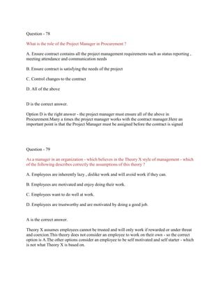 Question - 78
What is the role of the Project Manager in Procurement ?
A. Ensure contract contains all the project management requirements such as status reporting ,
meeting attendance and communication needs
B. Ensure contract is satisfying the needs of the project
C. Control changes to the contract
D. All of the above

D is the correct answer.
Option D is the right answer - the project manager must ensure all of the above in
Procurement.Many a times the project manager works with the contract manager.Here an
important point is that the Project Manager must be assigned before the contract is signed

Question - 79
As a manager in an organization - which believes in the Theory X style of management - which
of the following describes correctly the assumptions of this theory ?
A. Employees are inherently lazy , dislike work and will avoid work if they can.
B. Employees are motivated and enjoy doing their work.
C. Employees want to do well at work.
D. Employees are trustworthy and are motivated by doing a good job.

A is the correct answer.
Theory X assumes employees cannot be trusted and will only work if rewarded or under threat
and coercion.This theory does not consider an employee to work on their own - so the correct
option is A.The other options consider an employee to be self motivated and self starter - which
is not what Theory X is based on.

 