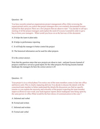 Question - 80
You have recently joined an organizations project management office.After reviewing the
organizational assets you realize that project managers have not routinely documented lessons
learned for their projects.There are a few projects that are about to start - You decide to call up a
meeting of all the project managers and explain the need of Lessons Learned.In order to get a
buy in from your managers - What would you focus on as the best use of this document
A. It helps the team to plan tasks
B. It helps in performance reporting
C. It will help the manager to better control the project
D. The historical information can be used for other projects

D is the correct answer.
Note that the question states that new projects are about to start - and past lessons learned of
projects could have served as good inputs for the other projects.Not having lessons learned
handicaps the managers.So here the correct answer is D

Question - 81
Your project is in a critical phase.You notice one of the team members comes in late into office
and leaves early.This is clearly impacting delivery.You decide to discuss the details with the
concerned team member to better understand the details.On discussion you find no specific
reasons so you explain the necessity and criticality of the project expecting the team member
improves.However next week your lead engineer reports about inadequate time being spent by
the same person in office.What would be the best choice of communication in this case ?
A. Informal and verbal
B. Formal and written
C. Informal and written
D. Formal and verbal

 