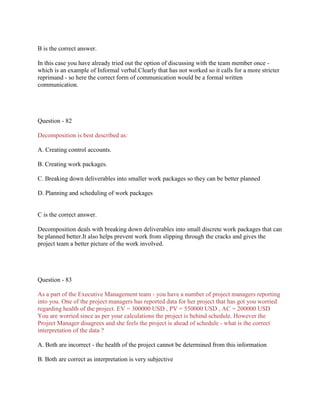 B is the correct answer.
In this case you have already tried out the option of discussing with the team member once which is an example of Informal verbal.Clearly that has not worked so it calls for a more stricter
reprimand - so here the correct form of communication would be a formal written
communication.

Question - 82
Decomposition is best described as:
A. Creating control accounts.
B. Creating work packages.
C. Breaking down deliverables into smaller work packages so they can be better planned
D. Planning and scheduling of work packages

C is the correct answer.
Decomposition deals with breaking down deliverables into small discrete work packages that can
be planned better.It also helps prevent work from slipping through the cracks and gives the
project team a better picture of the work involved.

Question - 83
As a part of the Executive Management team - you have a number of project managers reporting
into you. One of the project managers has reported data for her project that has got you worried
regarding health of the project. EV = 300000 USD , PV = 550000 USD , AC = 200000 USD
You are worried since as per your calculations the project is behind schedule. However the
Project Manager disagrees and she feels the project is ahead of schedule - what is the correct
interpretation of the data ?
A. Both are incorrect - the health of the project cannot be determined from this information
B. Both are correct as interpretation is very subjective

 