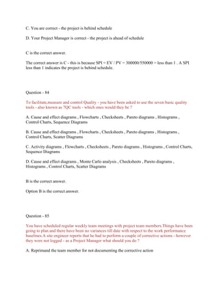 C. You are correct - the project is behind schedule
D. Your Project Manager is correct - the project is ahead of schedule

C is the correct answer.
The correct answer is C - this is because SPI = EV / PV = 300000/550000 = less than 1 . A SPI
less than 1 indicates the project is behind schedule.

Question - 84
To facilitate,measure and control Quality - you have been asked to use the seven basic quality
tools - also known as 7QC tools - which ones would they be ?
A. Cause and effect diagrams , Flowcharts , Checksheets , Pareto diagrams , Histograms ,
Control Charts, Sequence Diagrams
B. Cause and effect diagrams , Flowcharts , Checksheets , Pareto diagrams , Histograms ,
Control Charts, Scatter Diagrams
C. Activity diagrams , Flowcharts , Checksheets , Pareto diagrams , Histograms , Control Charts,
Sequence Diagrams
D. Cause and effect diagrams , Monte Carlo analysis , Checksheets , Pareto diagrams ,
Histograms , Control Charts, Scatter Diagrams

B is the correct answer.
Option B is the correct answer.

Question - 85
You have scheduled regular weekly team meetings with project team members.Things have been
going to plan and there have been no variances till date with respect to the work performance
baselines.A site engineer reports that he had to perform a couple of corrective actions - however
they were not logged - as a Project Manager what should you do ?
A. Reprimand the team member for not documenting the corrective action

 