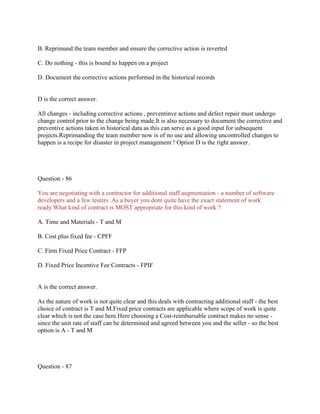 B. Reprimand the team member and ensure the corrective action is reverted
C. Do nothing - this is bound to happen on a project
D. Document the corrective actions performed in the historical records

D is the correct answer.
All changes - including corrective actions , preventinve actions and defect repair must undergo
change control prior to the change being made.It is also necessary to document the corrective and
preventive actions taken in historical data as this can serve as a good input for subsequent
projects.Reprimanding the team member now is of no use and allowing uncontrolled changes to
happen is a recipe for disaster in project management ! Option D is the right answer.

Question - 86
You are negotiating with a contractor for additional staff augmentation - a number of software
developers and a few testers .As a buyer you dont quite have the exact statement of work
ready.What kind of contract is MOST appropriate for this kind of work ?
A. Time and Materials - T and M
B. Cost plus fixed fee - CPFF
C. Firm Fixed Price Contract - FFP
D. Fixed Price Incentive Fee Contracts - FPIF

A is the correct answer.
As the nature of work is not quite clear and this deals with contracting additional staff - the best
choice of contract is T and M.Fixed price contracts are applicable where scope of work is quite
clear which is not the case here.Here choosing a Cost-reimbursable contract makes no sense since the unit rate of staff can be determined and agreed between you and the seller - so the best
option is A - T and M

Question - 87

 