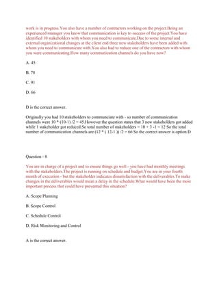 work is in progress.You also have a number of contractors working on the project.Being an
experienced manager you know that communication is key to success of the project.You have
identified 10 stakeholders with whom you need to communicate.Due to some internal and
external organizational changes at the client end three new stakeholders have been added with
whom you need to communicate with.You also had to reduce one of the contractors with whom
you were communicating.How many communication channels do you have now?
A. 45
B. 78
C. 91
D. 66

D is the correct answer.
Originally you had 10 stakeholders to communciate with - so number of communication
channels were 10 * (10-1) /2 = 45.However the question states that 3 new stakeholders got added
while 1 stakeholder got reduced.So total number of stakeholders = 10 + 3 -1 = 12 So the total
number of communication channels are (12 * ( 12-1 )) /2 = 66 So the correct answer is option D

Question - 8
You are in charge of a project and to ensure things go well - you have had monthly meetings
with the stakeholders.The project is running on schedule and budget.You are in your fourth
month of execution - but the stakeholder indicates dissatisfaction with the deliverables.To make
changes in the deliverables would mean a delay in the schedule.What would have been the most
important process that could have prevented this situation?
A. Scope Planning
B. Scope Control
C. Schedule Control
D. Risk Monitoring and Control

A is the correct answer.

 