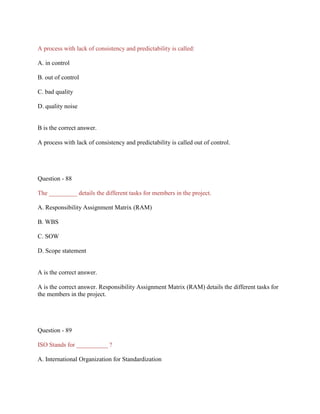 A process with lack of consistency and predictability is called:
A. in control
B. out of control
C. bad quality
D. quality noise

B is the correct answer.
A process with lack of consistency and predictability is called out of control.

Question - 88
The _________ details the different tasks for members in the project.
A. Responsibility Assignment Matrix (RAM)
B. WBS
C. SOW
D. Scope statement

A is the correct answer.
A is the correct answer. Responsibility Assignment Matrix (RAM) details the different tasks for
the members in the project.

Question - 89
ISO Stands for __________ ?
A. International Organization for Standardization

 