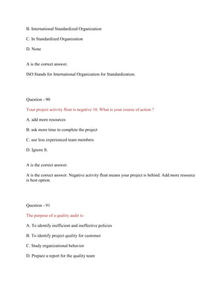 B. International Standardized Organization
C. In Standardized Organization
D. None

A is the correct answer.
ISO Stands for International Organization for Standardization.

Question - 90
Your project activity float is negative 10. What is your course of action ?
A. add more resources
B. ask more time to complete the project
C. use less experienced team members
D. Ignore It.

A is the correct answer.
A is the correct answer. Negative activity float means your project is behind. Add more resource
is best option.

Question - 91
The purpose of a quality audit is:
A. To identify inefficient and ineffective policies
B. To identify project quality for customer
C. Study organizational behavior
D. Prepare a report for the quality team

 