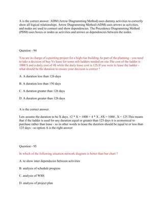 A is the correct answer. ADM (Arrow Diagramming Method) uses dummy activities to correctly
show all logical relationships. Arrow Diagramming Method (ADM) uses arrows as activities,
and nodes are used to connect and show dependencies. The Precedence Diagramming Method
(PDM) uses boxes or nodes as activities and arrows as dependencies between the nodes.

Question - 94
You are in charge of a painting project for a high rise building.As part of the planning - you need
to take a decision of buy Vs lease for some stilt ladders needed on site.The cost of the ladder is
1000 $ and a daily cost of 4$ while the daily lease cost is 12$.If you were to lease the ladder what should be the duration to ensure your decision is correct ?
A. A duration less than 126 days
B. A duration less than 150 days
C. A duration greater than 126 days
D. A duration greater than 126 days

A is the correct answer.
Lets assume the duration to be X days. 12 * X = 1000 + 4 * X , 8X = 1000 , X = 125.This means
that if the ladder is used for any duration equal or greater than 125 days it is economical to
purchase rather than lease - so in other words to lease the duration should be equal to or less than
125 days - so option A is the right answer

Question - 95
In which of the following situation network diagram is better than bar chart ?
A. to show inter dependecies between activities
B. analysis of schedule progress
C. analysis of WBS
D. analysis of project plan

 