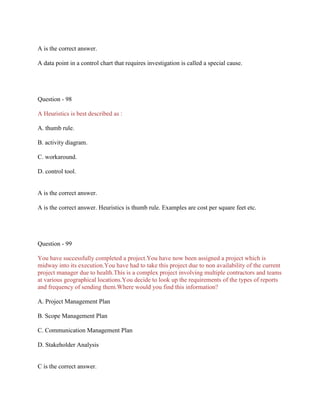 A is the correct answer.
A data point in a control chart that requires investigation is called a special cause.

Question - 98
A Heuristics is best described as :
A. thumb rule.
B. activity diagram.
C. workaround.
D. control tool.

A is the correct answer.
A is the correct answer. Heuristics is thumb rule. Examples are cost per square feet etc.

Question - 99
You have successfully completed a project.You have now been assigned a project which is
midway into its execution.You have had to take this project due to non availability of the current
project manager due to health.This is a complex project involving multiple contractors and teams
at various geographical locations.You decide to look up the requirements of the types of reports
and frequency of sending them.Where would you find this information?
A. Project Management Plan
B. Scope Management Plan
C. Communication Management Plan
D. Stakeholder Analysis

C is the correct answer.

 