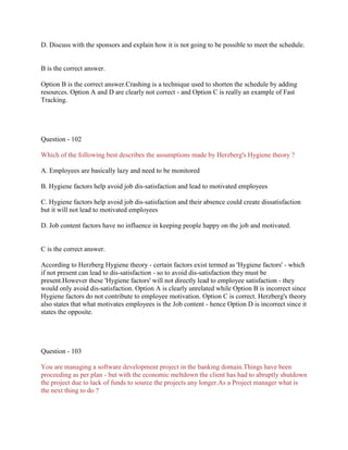 D. Discuss with the sponsors and explain how it is not going to be possible to meet the schedule.

B is the correct answer.
Option B is the correct answer.Crashing is a technique used to shorten the schedule by adding
resources. Option A and D are clearly not correct - and Option C is really an example of Fast
Tracking.

Question - 102
Which of the following best describes the assumptions made by Herzberg's Hygiene theory ?
A. Employees are basically lazy and need to be monitored
B. Hygiene factors help avoid job dis-satisfaction and lead to motivated employees
C. Hygiene factors help avoid job dis-satisfaction and their absence could create dissatisfaction
but it will not lead to motivated employees
D. Job content factors have no influence in keeping people happy on the job and motivated.

C is the correct answer.
According to Herzberg Hygiene theory - certain factors exist termed as 'Hygiene factors' - which
if not present can lead to dis-satisfaction - so to avoid dis-satisfaction they must be
present.However these 'Hygiene factors' will not directly lead to employee satisfaction - they
would only avoid dis-satisfaction. Option A is clearly unrelated while Option B is incorrect since
Hygiene factors do not contribute to employee motivation. Option C is correct. Herzberg's theory
also states that what motivates employees is the Job content - hence Option D is incorrect since it
states the opposite.

Question - 103
You are managing a software development project in the banking domain.Things have been
proceeding as per plan - but with the economic meltdown the client has had to abruptly shutdown
the project due to lack of funds to source the projects any longer.As a Project manager what is
the next thing to do ?

 