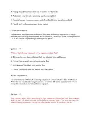 A. Free up project resources so they can be utilized on other tasks
B. As there are very few tasks remaining - get those completed
C. Ensure all project closure procedures are followed and lessons learned are updated
D. Publish work performance reports for the project

C is the correct answer.
Project closure procedures must be followed.They must be followed irresepctive of whether
project was successfully completed or if it was terminated - we always follow closure procedures
- so in this case the Project Manager should choose option C

Question - 104
Which of the following statements is true regarding Critical Path?
A. There can be more than one Critical Path in a Schedule Network Diagram
B. Critical Paths generally always have negative float
C. Activities on Critical Path have positive float
D. Critical Path has duration less than the non critical paths.

A is the correct answer.
The correct answer is Option A .Generally activities on Critical Path have Zero float.Critical
Path is the one which has the longest duration - so options B,C and D are not correct.You can
always have more than one Critical Path in a project.

Question - 105
Your company policy allows accepting gifts from customers within certain limit. Your customer
is giving you a gift which is beyond the limit of your company policy. You have given a gift to
the customer's representative already which has similar in value. What should you do?

 
