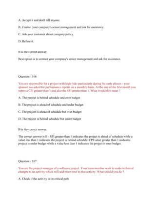 A. Accept it and don't tell anyone.
B. Contact your company's senior management and ask for assistance.
C. Ask your customer about company policy.
D. Refuse it.

B is the correct answer.
Best option is to contact your company's senior management and ask for assistance.

Question - 106
You are responsible for a project with high risks particularly during the early phases - your
sponsor has asked for performance reports on a monthly basis. At the end of the first month you
report a CPI greater than 1 and also the SPI greater than 1. What would this mean ?
A. The project is behind schedule and over budget
B. The project is ahead of schedule and under budget
C. The project is ahead of schedule but over budget
D. The project is behind schedule but under budget

B is the correct answer.
The correct answer is B - SPI greater than 1 indicates the project is ahead of schedule while a
value less than 1 indicates the project is behind schedule. CPI value greater than 1 inidcates
project is under budget while a value less than 1 indicates the project is over budget.

Question - 107
You are the project manager of a software project. Your team member want to make technical
changes to an activity which will add more time to that activity. What should you do ?
A. Check if the activity is on critical path

 