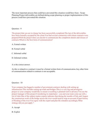 The most important process that could have prevented this situation would have been - Scope
Planning.Project deliverables are defined during scope planning so proper implementation of this
process could have prevented this situation.

Question - 9
The project that you are in charge has been successfully completed.The last of the deliverables
have been formally accepted by the client.You had several contractors with whom contracts were
prepared.With the project done you decide to communicate the completion details and closure of
contracts.Which is the best form of communication?
A. Formal written
B. Formal verbal
C. Informal verbal
D. Informal written

A is the correct answer.
As this is related to a contract it must be a formal written form of communication.Any other form
of communication related to contracts is not acceptable.

Question - 10
Your company has bagged a number of government contracts dealing with setting up
infrastructure.This includes setting up roads and bridges.This is a very big and prestigious
project so your company would like to ensure everything is planned well in advance.You are the
project manager of this project.Considering its importance - you and your team come up with a
list of risks.One of the subject matter experts indicates that during the months of July and August
the construction work of the bridge across the river would need to stop on account of past history
of flooding of the river.You agree with the expert and plan the schedule accordingly.What
strategy did you just apply ?
A. Accept
B. Exploit

 