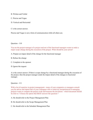 B. Written and Verbal
C. Precise and Vague
D. Vertical and Horizontal

C is the correct answer.
Precise and Vague is not a form of communication while all others are.

Question - 110
You are the project manager of a project and one of the functional managers wants to make a
major scope change during the execution of the project. What should be your action?
A. Prepare an impact detail of the change for the functional manager
B. Refuse the change
C. Complain to the sponsor
D. Ignore the request

A is the correct answer. If there is scope change by a functional manager during the execution of
the project, then the project manager sends the impact detail of the changes to functional
manager.

Question - 111
With a lot of expertize in project management - many of your companies co managers consult
you for advise and inputs.One of your colleagues who is relatively inexperienced in managing
projects wants to compare the project work and measure the deviations - which document should
he refer to ? Choose the option that BEST answers the question ?
A. He should refer to the Project Management Plan
B. He should refer to the Scope Management Plan
C. He should refer to the Schedule Management Plan

 