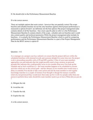 D. He should refer to the Performance Measurement Baseline

D is the correct answer.
There are multiple options that seem correct - however they are partially correct.The scope
baseline and schedule baseline are not the only baselines against which project performance is
measured so options B and C are definitely not the best options.The project management plan
contains details of all the baselines - but a more specific plan to refer to is the Performance
Measurement Baseline.It contains details of the scope , schedule and cost baseline and it could
also contain quality and technical parameters.While the project management plan includes he
baselines - it is actually the Performance Measurement Baseline which is used for comparing
performances and the Performance Measurement Baseline is a part of the Project Management
Plan.So the BEST answer is option D

Question - 112
As a manager on a project your key outlook is to ensure that the project delivers within the
scheduled timelines with minimal rework and customer delight.For some time now the project
work is proceeding smoothly with a CPI and SPI a perfect 1.One of your team members
approaches you and indicates that she might possibly need a long vacation on personal
grounds.She indicates this could possibly occur in two months from now.You look up the
schedule and as luck would have it - this team member happens to be scheduled to execute
activities which are on the critical path - and her absence in two months time would cause a
delay in schedule.You decide to take some action and ask the team member to start regular
knowledge transfers to a couple of trainees.Your thought is though the trainees would be
relatively inexperienced they would more than make up for it with two people rather than one
person to perform these tasks should this team member need to go on leave.What did you just do
?
A. Mitigate the risk
B. Avoid the risk
C. Transfer the risk
D. Exploit the risk

A is the correct answer.

 