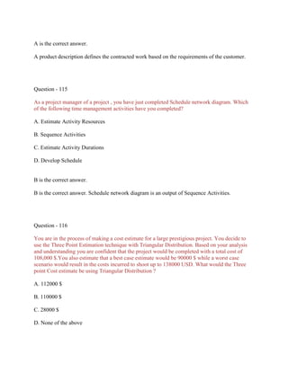 A is the correct answer.
A product description defines the contracted work based on the requirements of the customer.

Question - 115
As a project manager of a project , you have just completed Schedule network diagram. Which
of the following time management activities have you completed?
A. Estimate Activity Resources
B. Sequence Activities
C. Estimate Activity Durations
D. Develop Schedule

B is the correct answer.
B is the correct answer. Schedule network diagram is an output of Sequence Activities.

Question - 116
You are in the process of making a cost estimate for a large prestigious project. You decide to
use the Three Point Estimation technique with Triangular Distribution. Based on your analysis
and understanding you are confident that the project would be completed with a total cost of
108,000 $.You also estimate that a best case estimate would be 90000 $ while a worst case
scenario would result in the costs incurred to shoot up to 138000 USD. What would the Three
point Cost estimate be using Triangular Distribution ?
A. 112000 $
B. 110000 $
C. 28000 $
D. None of the above

 