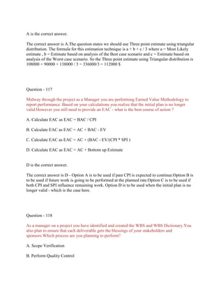 A is the correct answer.
The correct answer is A.The question states we should use Three point estimate using triangular
distribution. The formula for this estimation technique is a + b + c / 3 where a = Most Likely
estimate , b = Estimate based on analysis of the Best case scenario and c = Estimate based on
analysis of the Worst case scenario. So the Three point estimate using Triangular distribution is
108000 + 90000 + 138000 / 3 = 336000/3 = 112000 $

Question - 117
Midway through the project as a Manager you are performing Earned Value Methodology to
report performance. Based on your calculations you realize that the initial plan is no longer
valid.However you still need to provide an EAC - what is the best course of action ?
A. Calculate EAC as EAC = BAC / CPI
B. Calculate EAC as EAC = AC + BAC - EV
C. Calculate EAC as EAC = AC + (BAC - EV/(CPI * SPI )
D. Calculate EAC as EAC = AC + Bottom up Estimate

D is the correct answer.
The correct answer is D - Option A is to be used if past CPI is expected to continue.Option B is
to be used if future work is going to be performed at the planned rate.Option C is to be used if
both CPI and SPI influence remaining work. Option D is to be used when the initial plan is no
longer valid - which is the case here.

Question - 118
As a manager on a project you have identified and created the WBS and WBS Dictionary.You
also plan to ensure that each deliverable gets the blessings of your stakeholders and
sponsors.Which process are you planning to perform?
A. Scope Verification
B. Perform Quality Control

 